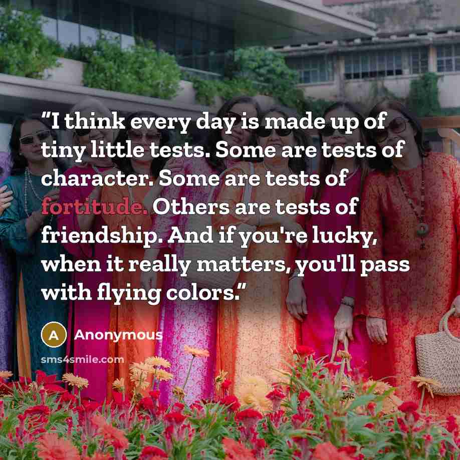 “I think every day is made up of tiny little tests. Some are tests of character. Some are tests of fortitude. Others are tests of friendship. And if you're lucky, when it really matters, you'll pass with flying colors.” quote by Anonymous