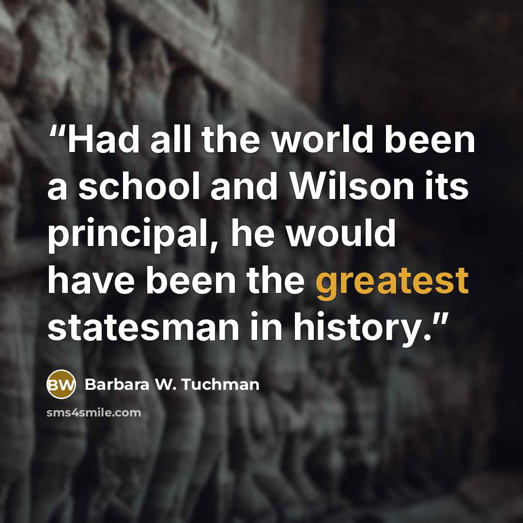 “Had all the world been a school and Wilson its principal, he would have been the greatest statesman in history.” quote by Barbara W. Tuchman