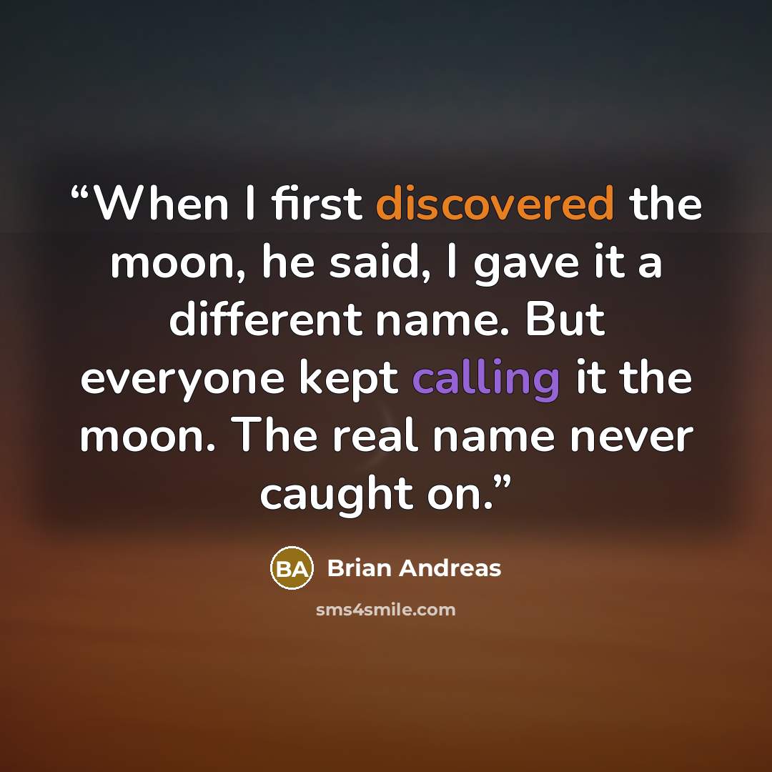 “When I first discovered the moon, he said, I gave it a different name. But everyone kept calling it the moon. The real name never caught on.” quote by Brian Andreas
