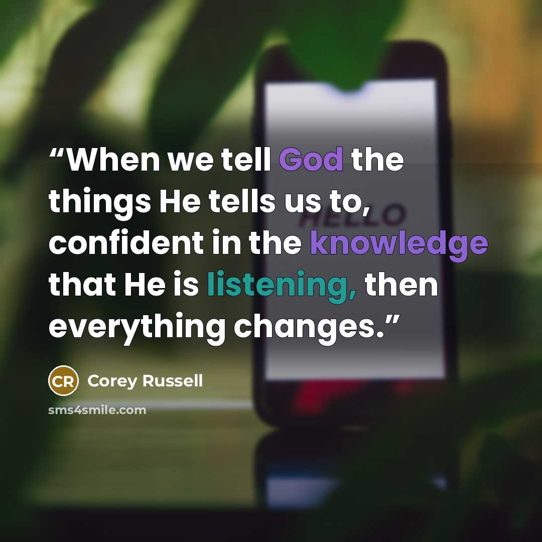 “When we tell God the things He tells us to, confident in the knowledge that He is listening, then everything changes.” quote by Corey Russell