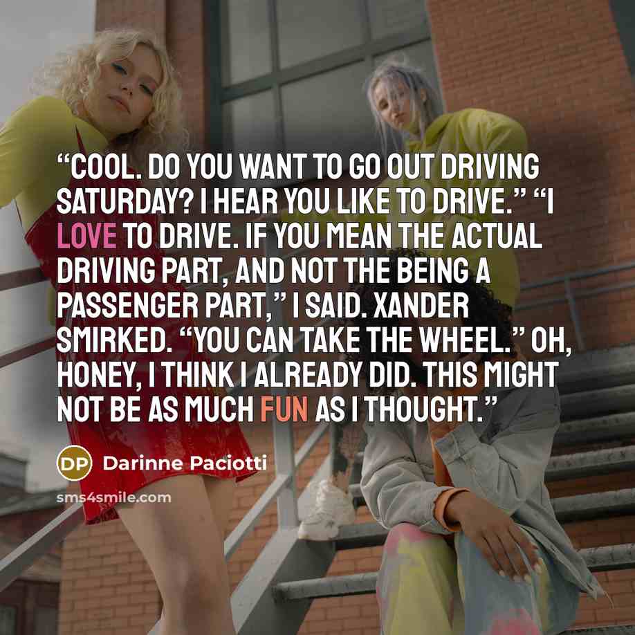 “Cool. Do you want to go out driving Saturday? I hear you like to drive.” “I love to drive. If you mean the actual driving part, and not the being a passenger part,” I said. Xander smirked. “You can take the wheel.” Oh, honey, I think I already did. This might not be as much fun as I thought.” quote by Darinne Paciotti