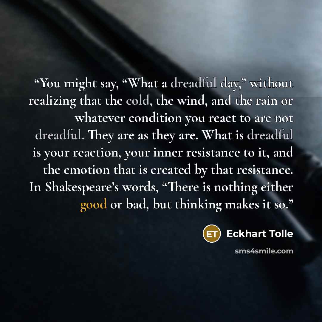 “You might say, “What a dreadful day,” without realizing that the cold, the wind, and the rain or whatever condition you react to are not dreadful. They are as they are. What is dreadful is your reaction, your inner resistance to it, and the emotion that is created by that resistance. In…” quote by Eckhart Tolle
