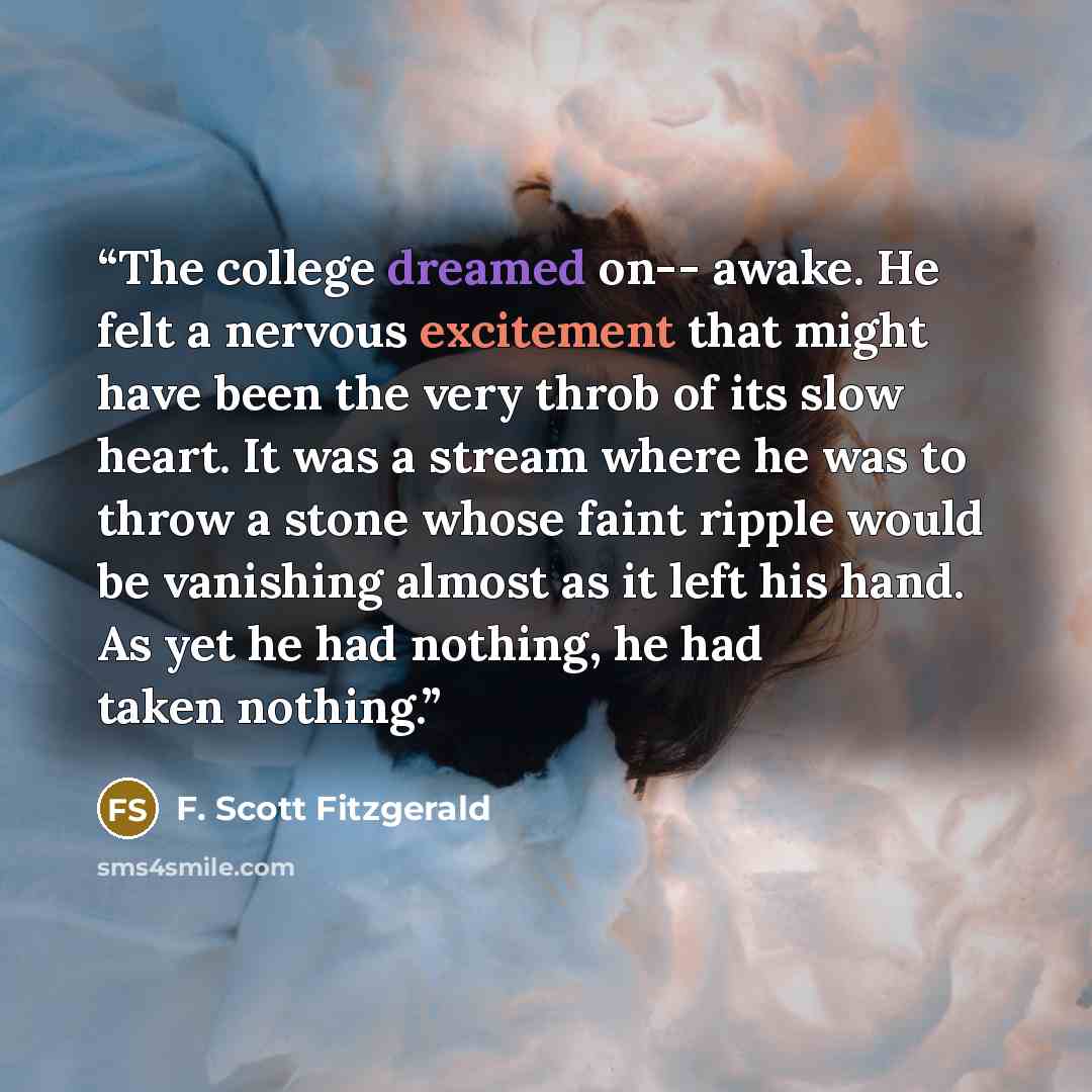 “The college dreamed on-- awake. He felt a nervous excitement that might have been the very throb of its slow heart. It was a stream where he was to throw a stone whose faint ripple would be vanishing almost as it left his hand. As yet he had nothing, he had taken nothing.” quote by F. Scott Fitzgerald