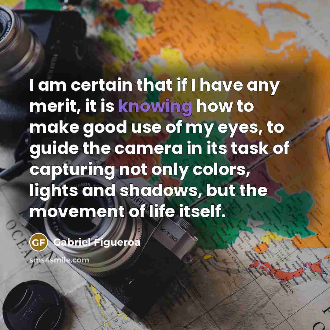 “I am certain that if I have any merit, it is knowing how to make good use of my eyes, to guide the camera in its task of capturing not only colors, lights and shadows, but the movement of life itself.” quote by Gabriel Figueroa