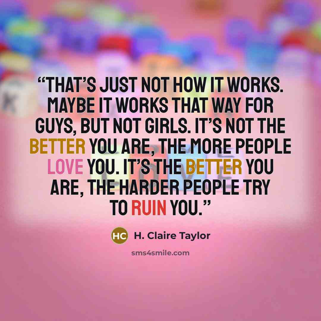 “That’s just not how it works. Maybe it works that way for guys, but not girls. It’s not the better you are, the more people love you. It’s the better you are, the harder people try to ruin you.” quote by H. Claire Taylor