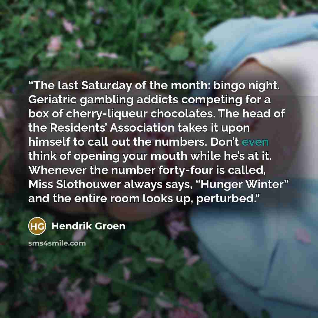 “The last Saturday of the month: bingo night. Geriatric gambling addicts competing for a box of cherry-liqueur chocolates. The head of the Residents’ Association takes it upon himself to call out the numbers. Don’t even think of opening your mouth while he’s at it. Whenever the number forty-four is…” quote by Hendrik Groen