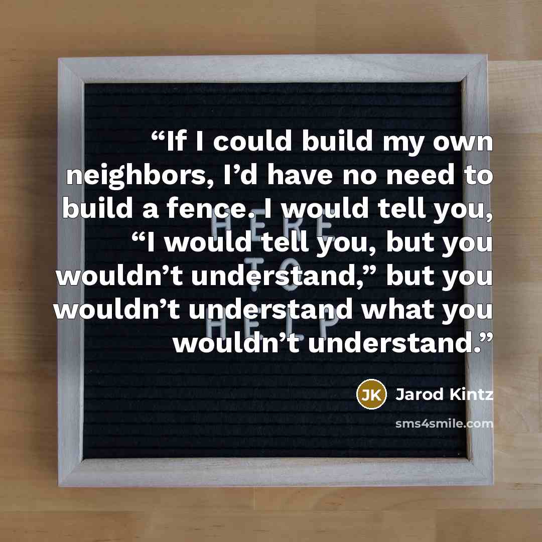 “If I could build my own neighbors, I’d have no need to build a fence. I would tell you, “I would tell you, but you wouldn’t understand,” but you wouldn’t understand what you wouldn’t understand.” quote by Jarod Kintz