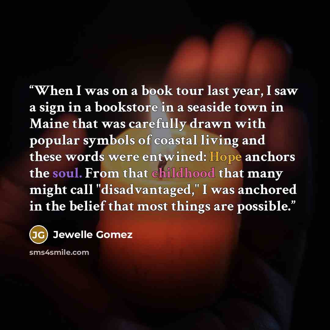 “When I was on a book tour last year, I saw a sign in a bookstore in a seaside town in Maine that was carefully drawn with popular symbols of coastal living and these words were entwined: Hope anchors the soul. From that childhood that many might call "disadvantaged," I was anchored in the belief…” quote by Jewelle Gomez