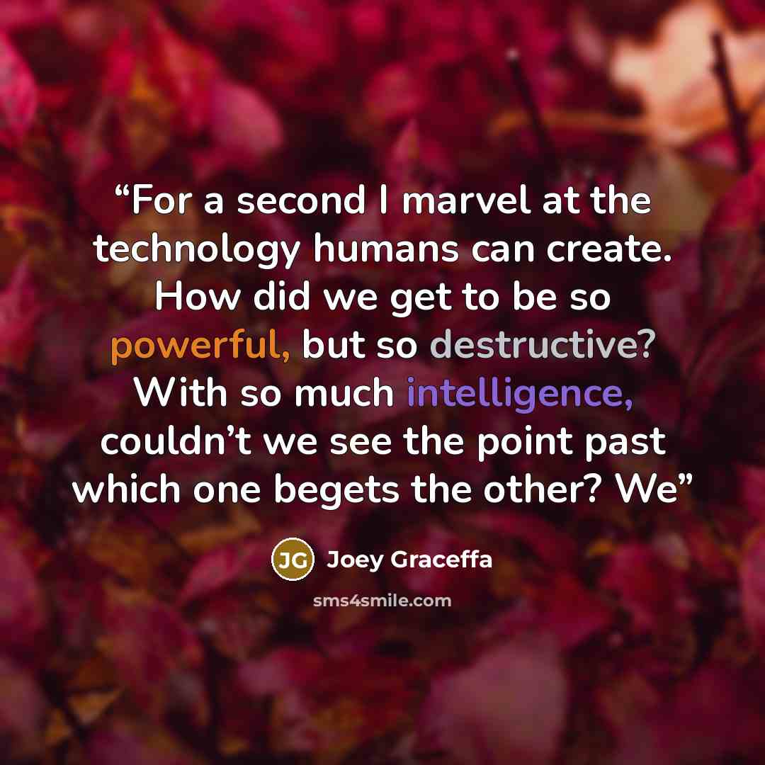 “For a second I marvel at the technology humans can create. How did we get to be so powerful, but so destructive? With so much intelligence, couldn’t we see the point past which one begets the other? We” quote by Joey Graceffa