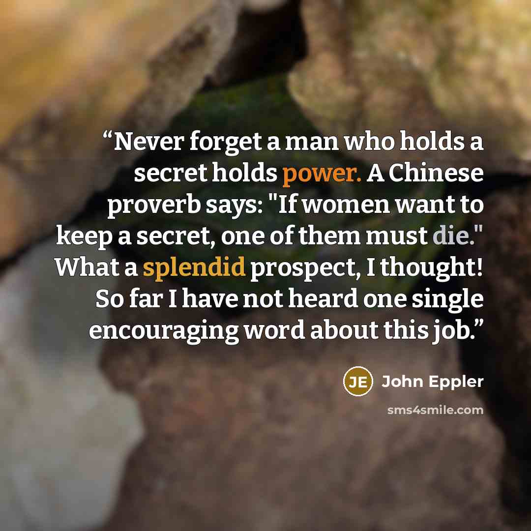 “Never forget a man who holds a secret holds power. A Chinese proverb says: "If women want to keep a secret, one of them must die." What a splendid prospect, I thought! So far I have not heard one single encouraging word about this job.” quote by John Eppler