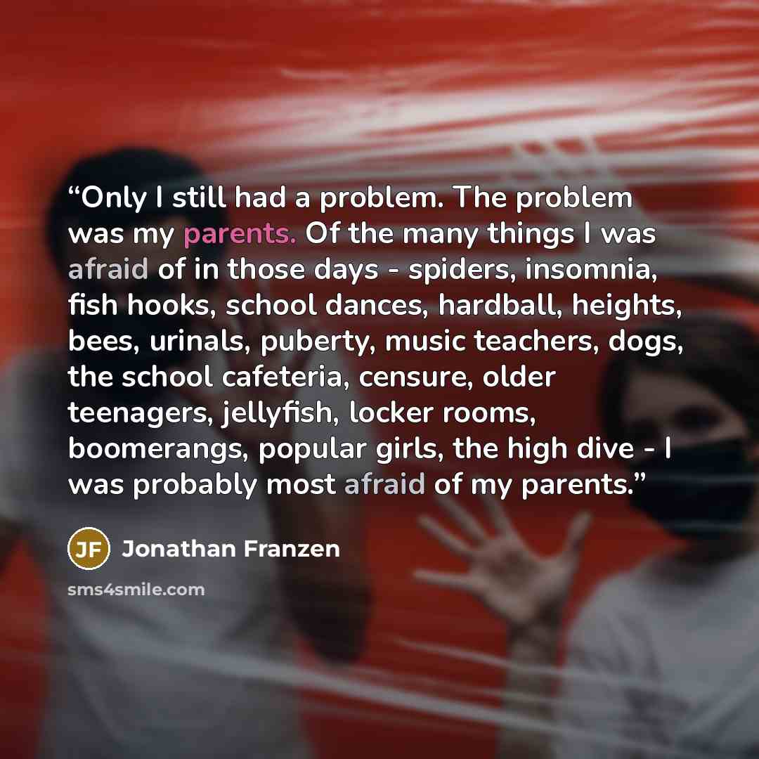 “Only I still had a problem. The problem was my parents. Of the many things I was afraid of in those days - spiders, insomnia, fish hooks, school dances, hardball, heights, bees, urinals, puberty, music teachers, dogs, the school cafeteria, censure, older teenagers, jellyfish, locker rooms…” quote by Jonathan Franzen