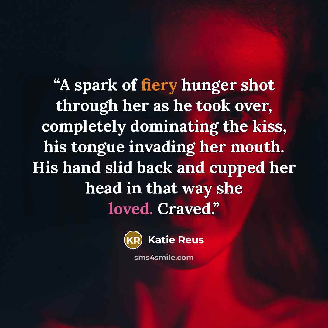 “A spark of fiery hunger shot through her as he took over, completely dominating the kiss, his tongue invading her mouth. His hand slid back and cupped her head in that way she loved. Craved.” quote by Katie Reus