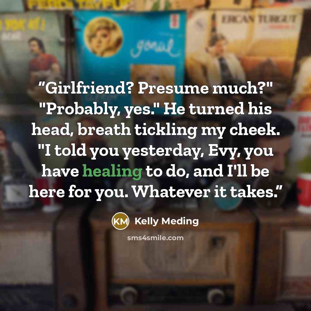 “Girlfriend? Presume much?" "Probably, yes." He turned his head, breath tickling my cheek. "I told you yesterday, Evy, you have healing to do, and I'll be here for you. Whatever it takes.” quote by Kelly Meding