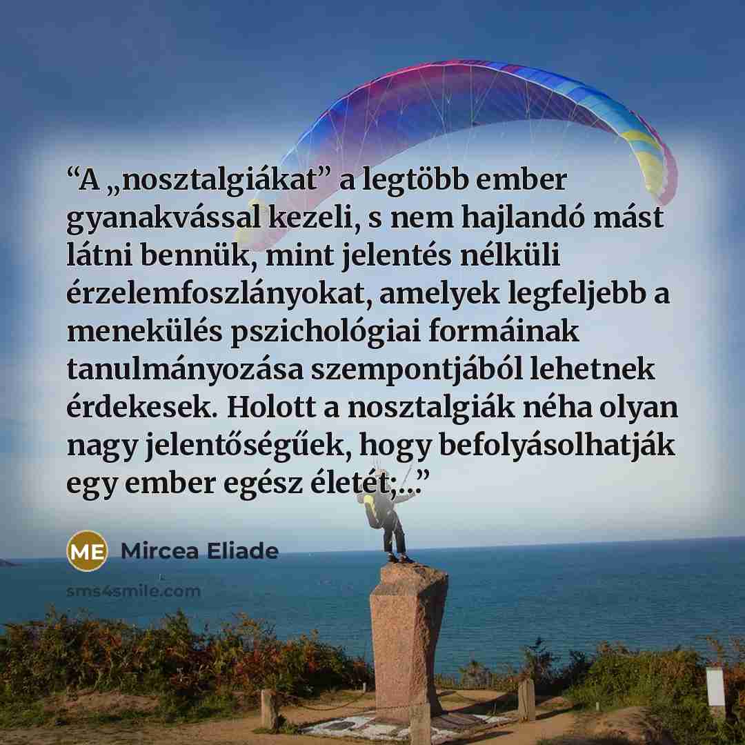 “A „nosztalgiákat” a legtöbb ember gyanakvással kezeli, s nem hajlandó mást látni bennük, mint jelentés nélküli érzelemfoszlányokat, amelyek legfeljebb a menekülés pszichológiai formáinak tanulmányozása szempontjából lehetnek érdekesek. Holott a nosztalgiák néha olyan nagy jelentőségűek, hogy…” quote by Mircea Eliade