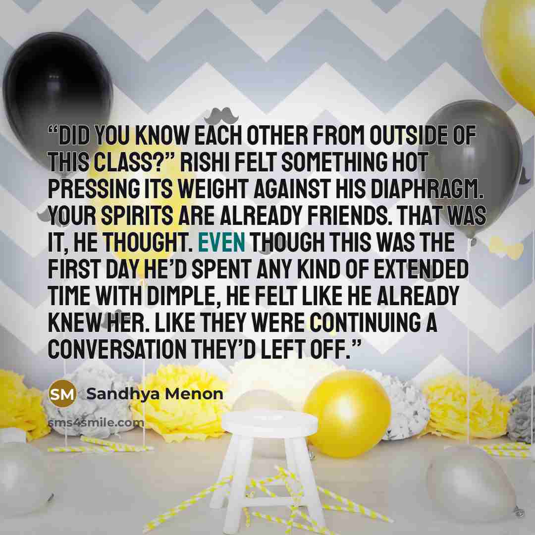 “Did you know each other from outside of this class?” Rishi felt something hot pressing its weight against his diaphragm. Your spirits are already friends. That was it, he thought. Even though this was the first day he’d spent any kind of extended time with Dimple, he felt like he already knew her…” quote by Sandhya Menon