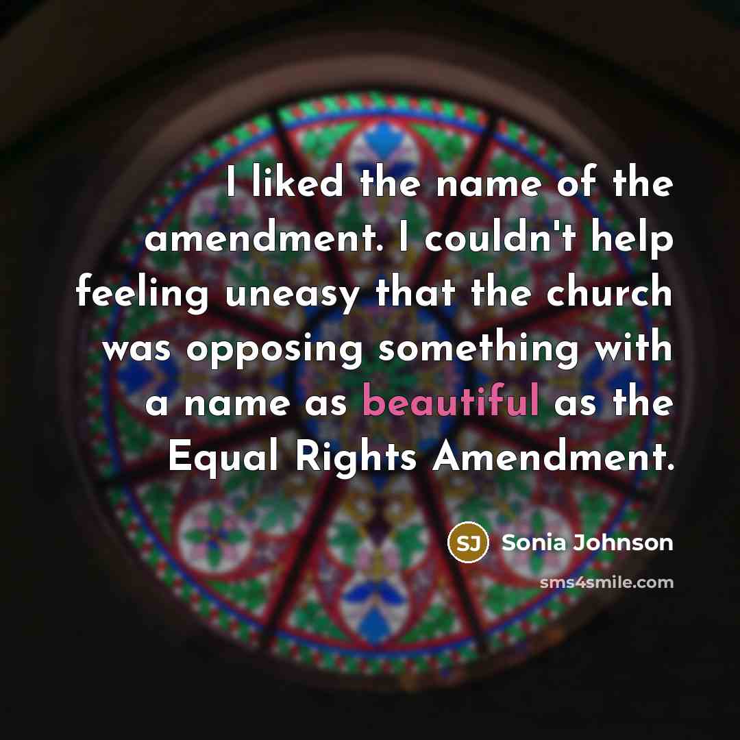 “I liked the name of the amendment. I couldn't help feeling uneasy that the church was opposing something with a name as beautiful as the Equal Rights Amendment.” quote by Sonia Johnson