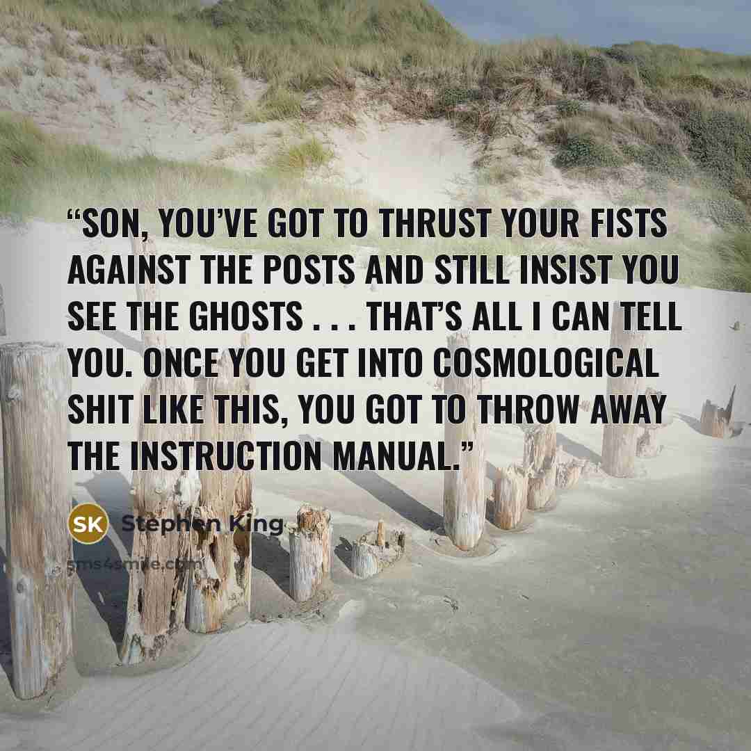 “Son, you’ve got to thrust your fists against the posts and still insist you see the ghosts . . . that’s all I can tell you. once you get into cosmological shit like this, you got to throw away the instruction manual.” quote by Stephen King