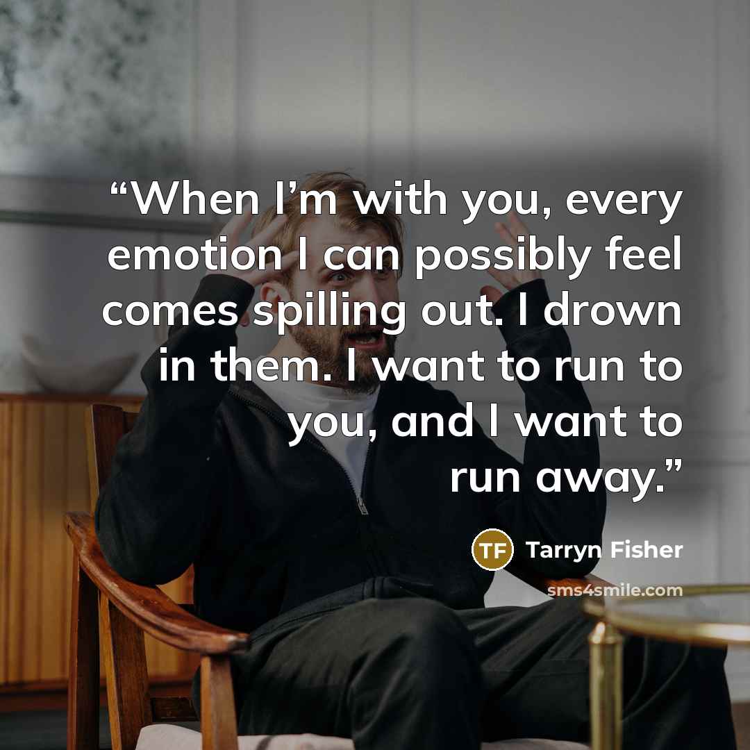 “When I’m with you, every emotion I can possibly feel comes spilling out. I drown in them. I want to run to you, and I want to run away.” quote by Tarryn Fisher