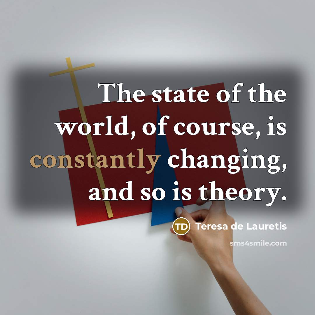“The state of the world, of course, is constantly changing, and so is theory.” quote by Teresa de Lauretis