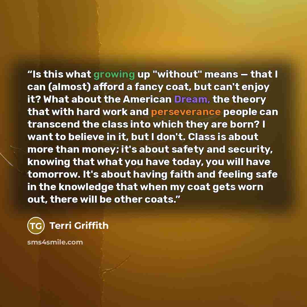 “Is this what growing up "without" means — that I can (almost) afford a fancy coat, but can't enjoy it? What about the American Dream, the theory that with hard work and perseverance people can transcend the class into which they are born? I want to believe in it, but I don't. Class is about more…” quote by Terri Griffith