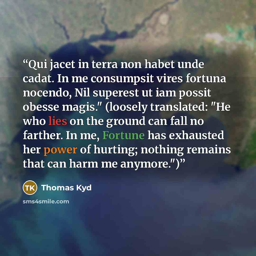 “Qui jacet in terra non habet unde cadat. In me consumpsit vires fortuna nocendo, Nil superest ut iam possit obesse magis." (loosely translated: "He who lies on the ground can fall no farther. In me, Fortune has exhausted her power of hurting; nothing remains that can harm me anymore.")” quote by Thomas Kyd