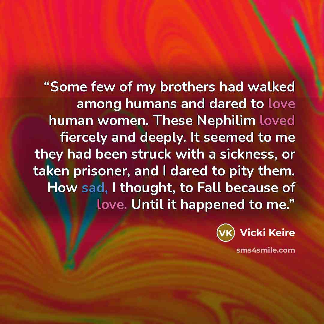 “Some few of my brothers had walked among humans and dared to love human women. These Nephilim loved fiercely and deeply. It seemed to me they had been struck with a sickness, or taken prisoner, and I dared to pity them. How sad, I thought, to Fall because of love. Until it happened to me.” quote by Vicki Keire