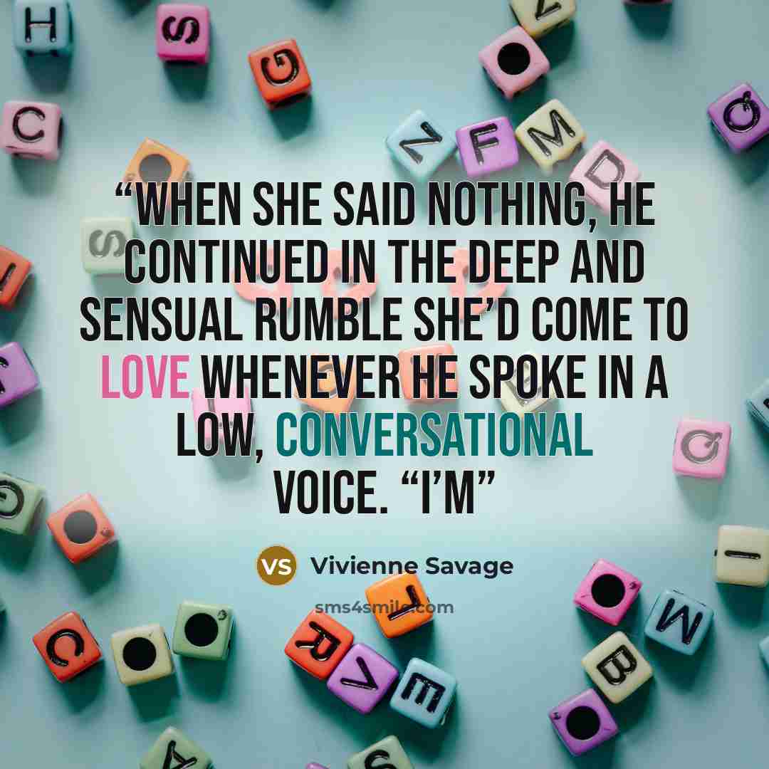 “When she said nothing, he continued in the deep and sensual rumble she’d come to love whenever he spoke in a low, conversational voice. “I’m” quote by Vivienne Savage