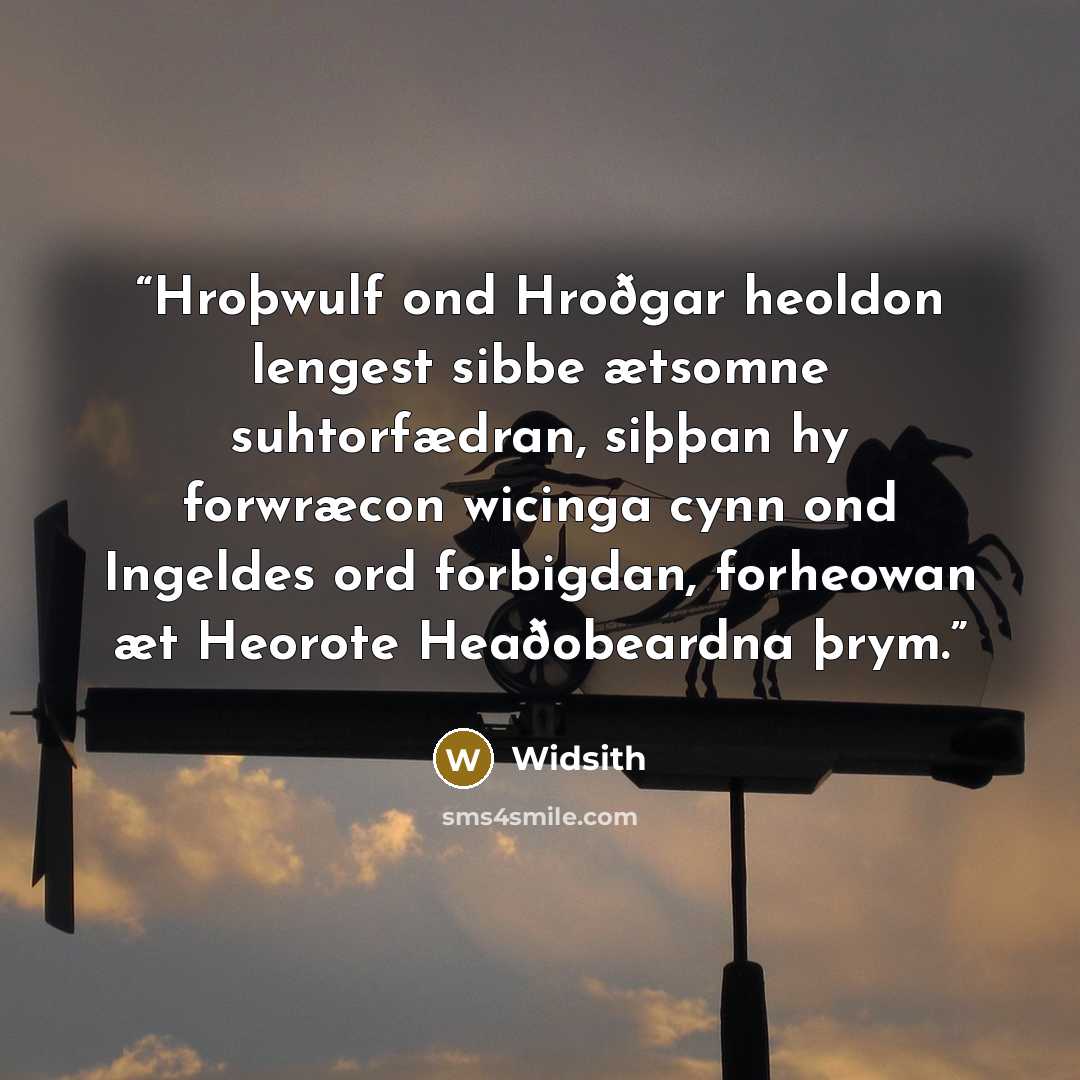 “Hroþwulf ond Hroðgar heoldon lengest sibbe ætsomne suhtorfædran, siþþan hy forwræcon wicinga cynn ond Ingeldes ord forbigdan, forheowan æt Heorote Heaðobeardna þrym.” quote by Widsith