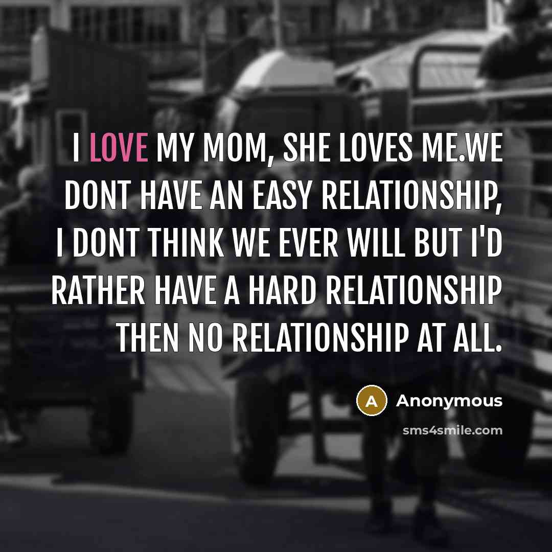 “I love my mom, she loves me.We dont have an easy relationship, I dont think we ever will but I'd rather have a hard relationship then no relationship at all.” quote by Anonymous
