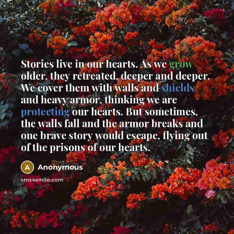 “Stories live in our hearts. As we grow older, they retreated, deeper and deeper. We cover them with walls and shields and heavy armor, thinking we are protecting our hearts. But sometimes, the walls fall and the armor breaks and one brave story would escape, flying out of the prisons of our hearts.” quote by Anonymous