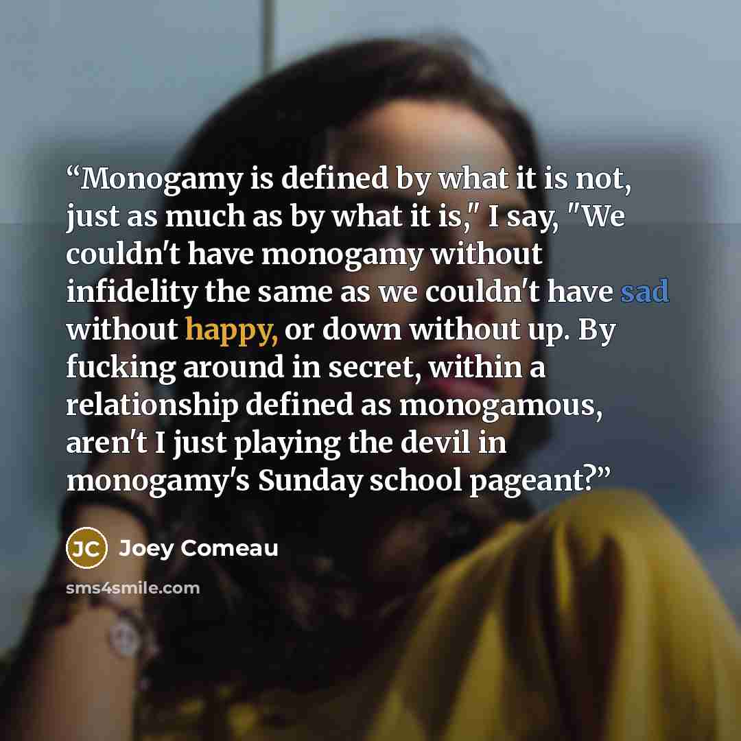 “Monogamy is defined by what it is not, just as much as by what it is," I say, "We couldn't have monogamy without infidelity the same as we couldn't have sad without happy, or down without up. By fucking around in secret, within a relationship defined as monogamous, aren't I just playing the devil…” quote by Joey Comeau