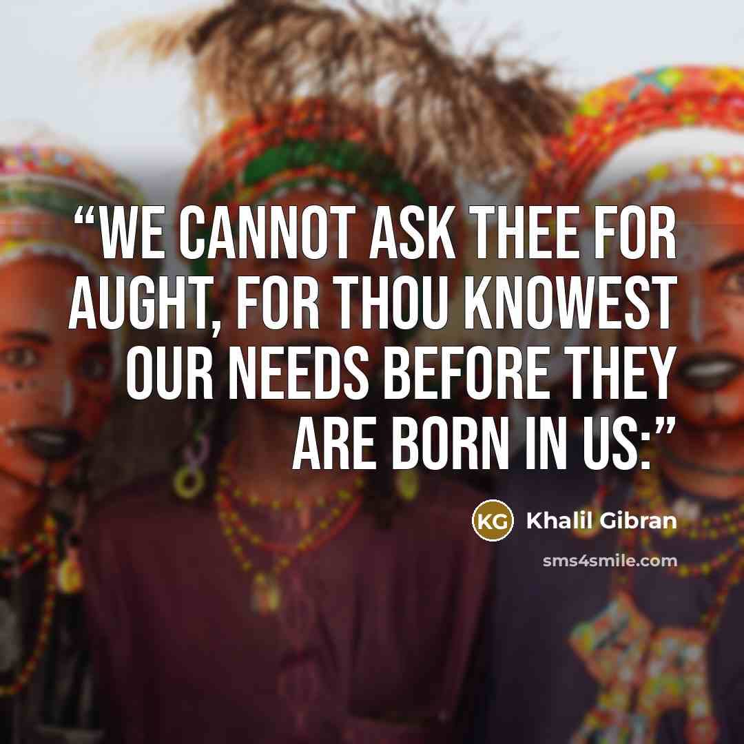 “We cannot ask thee for aught, for thou knowest our needs before they are born in us:” quote by Khalil Gibran