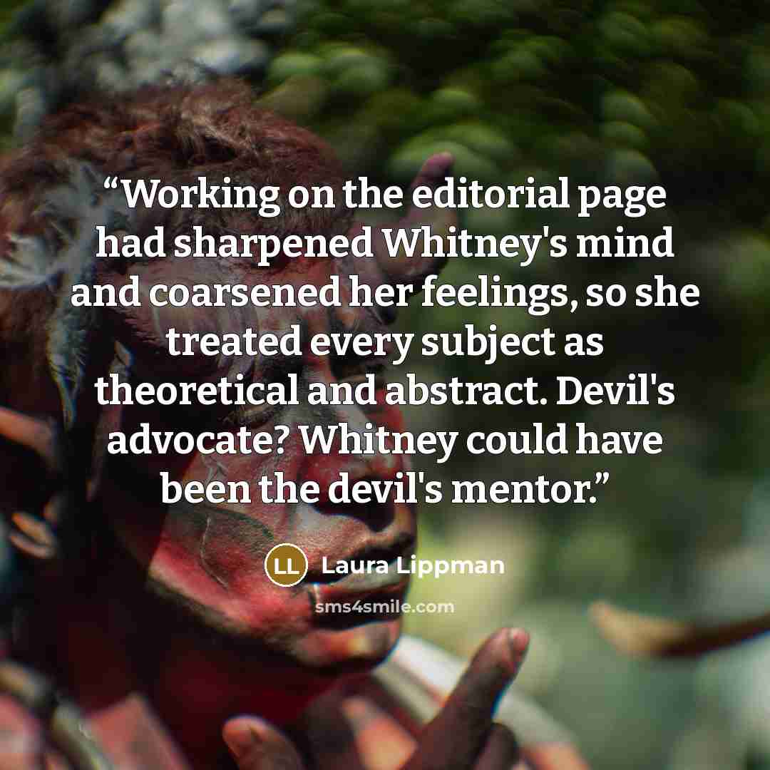 “Working on the editorial page had sharpened Whitney's mind and coarsened her feelings, so she treated every subject as theoretical and abstract. Devil's advocate? Whitney could have been the devil's mentor.” quote by Laura Lippman