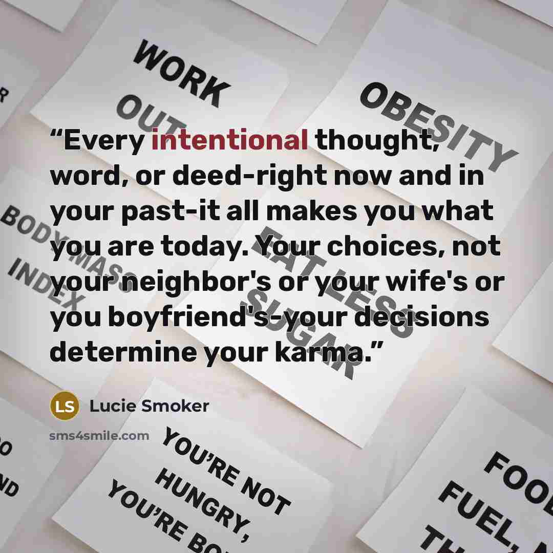 “Every intentional thought, word, or deed-right now and in your past-it all makes you what you are today. Your choices, not your neighbor's or your wife's or you boyfriend's-your decisions determine your karma.” quote by Lucie Smoker