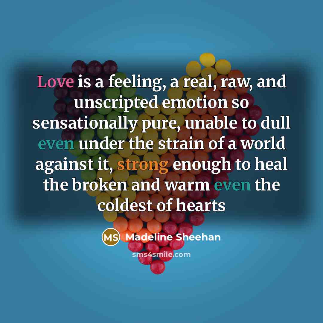 “Love is a feeling, a real, raw, and unscripted emotion so sensationally pure, unable to dull even under the strain of a world against it, strong enough to heal the broken and warm even the coldest of hearts” quote by Madeline Sheehan