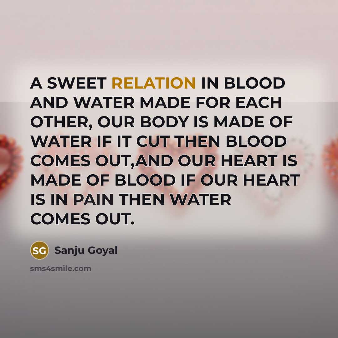 “A SWEET RELATION IN BLOOD AND WATER MADE FOR EACH OTHER, OUR BODY IS MADE OF WATER IF IT CUT THEN BLOOD COMES OUT,AND OUR HEART IS MADE OF BLOOD IF OUR HEART IS IN PAIN THEN WATER COMES OUT.” quote by SANJU GOYAL