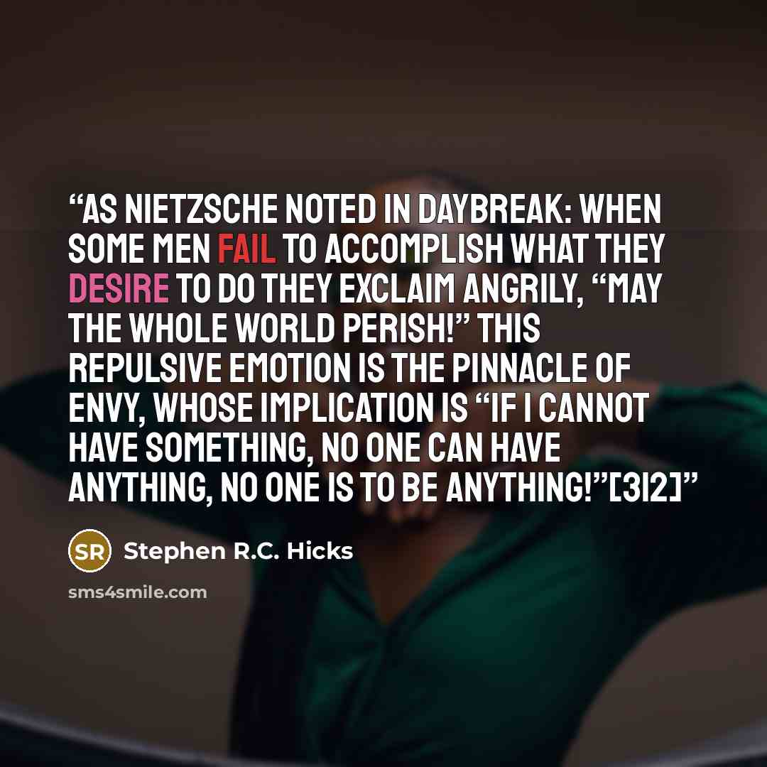 “As Nietzsche noted in Daybreak: When some men fail to accomplish what they desire to do they exclaim angrily, “May the whole world perish!” This repulsive emotion is the pinnacle of envy, whose implication is “If I cannot have something, no one can have anything, no one is to be anything!”[312]” quote by Stephen R.C. Hicks