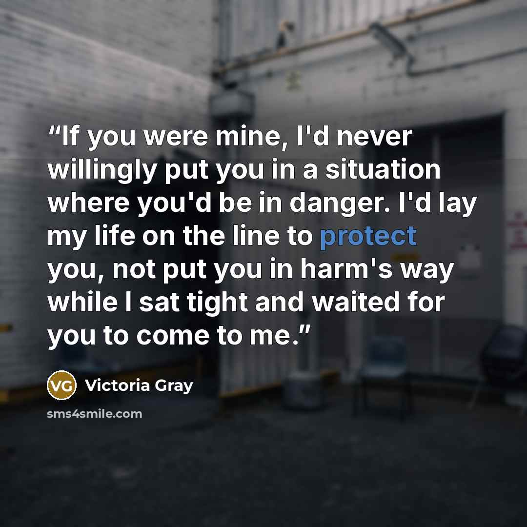 “If you were mine, I'd never willingly put you in a situation where you'd be in danger. I'd lay my life on the line to protect you, not put you in harm's way while I sat tight and waited for you to come to me.” quote by Victoria Gray