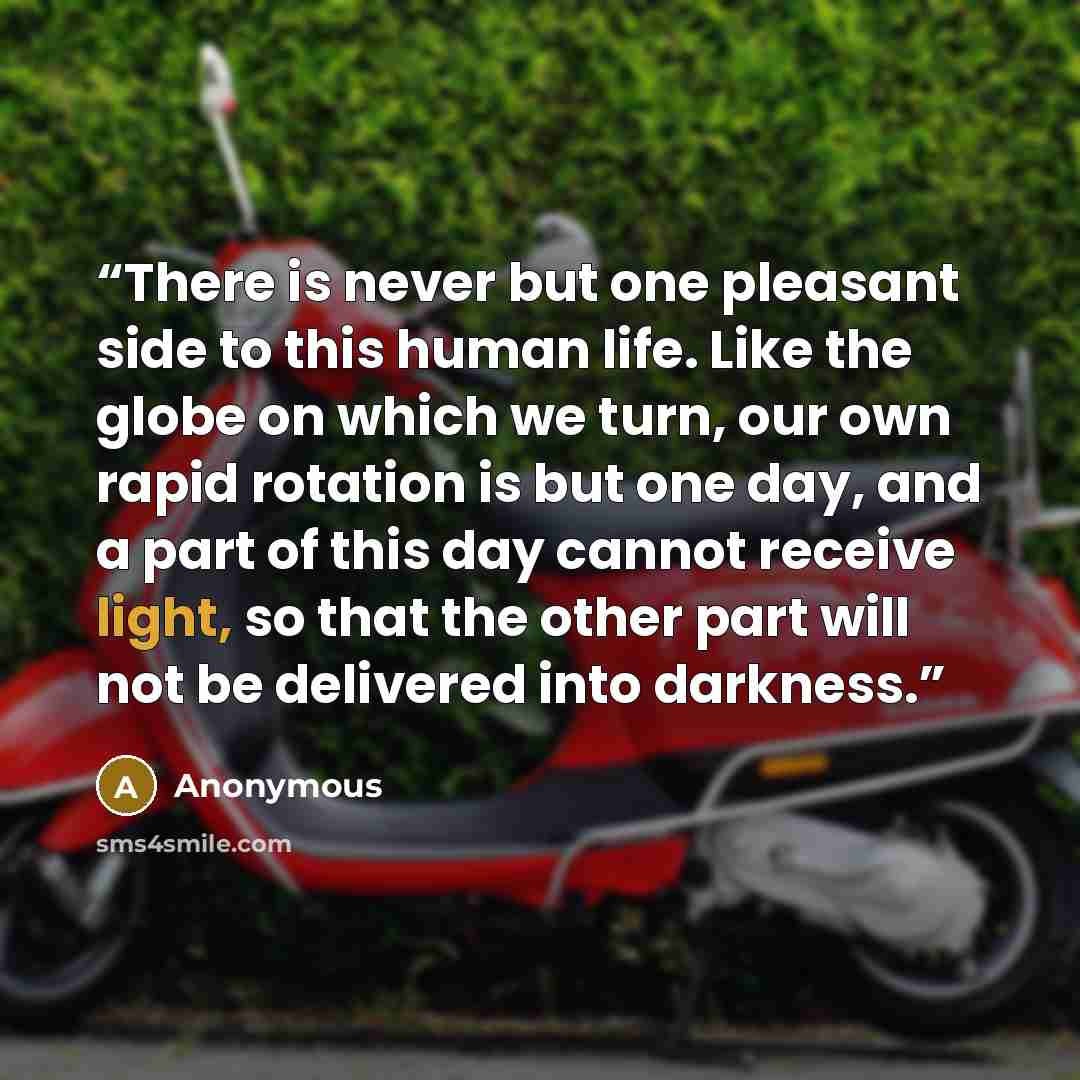“There is never but one pleasant side to this human life. Like the globe on which we turn, our own rapid rotation is but one day, and a part of this day cannot receive light, so that the other part will not be delivered into darkness.” quote by Anonymous