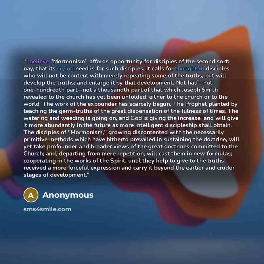 “I believe "Mormonism" affords opportunity for disciples of the second sort: nay, that its crying need is for such disciples. It calls for thoughtful disciples who will not be content with merely repeating some of the truths, but will develop the truths; and enlarge it by that development. Not…” quote by Anonymous
