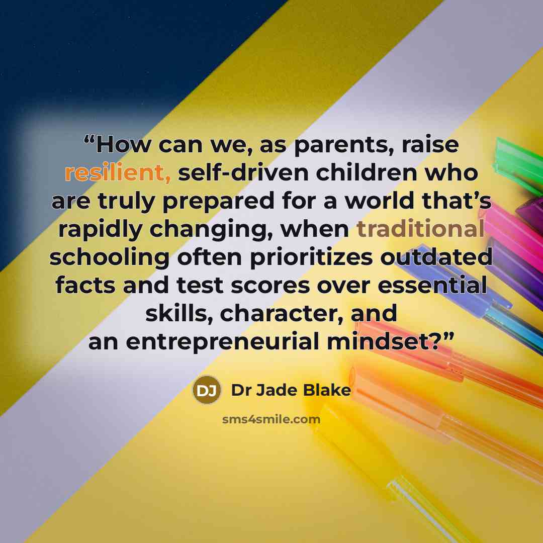 “How can we, as parents, raise resilient, self-driven children who are truly prepared for a world that’s rapidly changing, when traditional schooling often prioritizes outdated facts and test scores over essential skills, character, and an entrepreneurial mindset?” quote by Dr Jade Blake