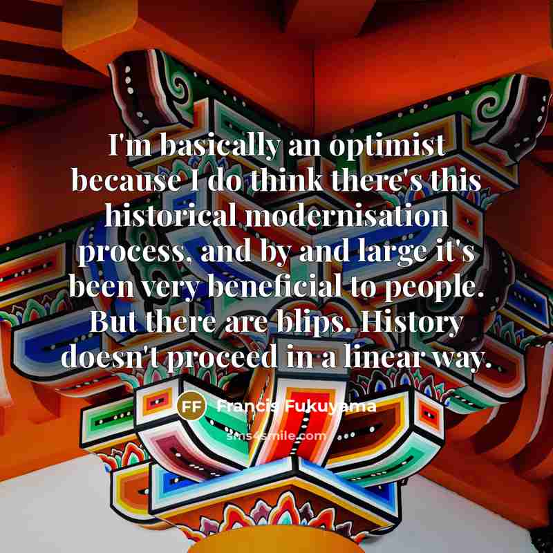 “I'm basically an optimist because I do think there's this…” quote by Francis Fukuyama