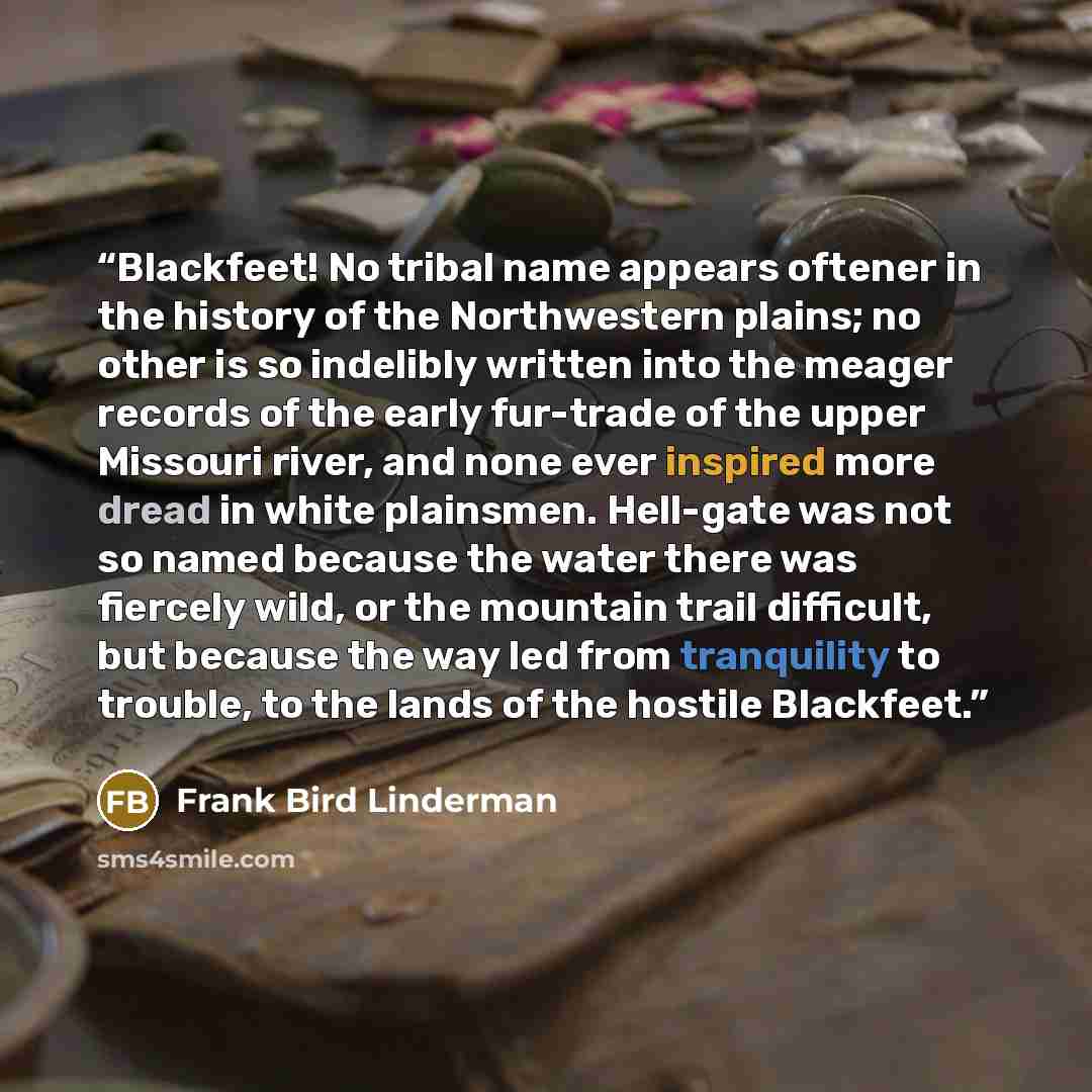 “Blackfeet! No tribal name appears oftener in the history of the Northwestern plains; no other is so indelibly written into the meager records of the early fur-trade of the upper Missouri river, and none ever inspired more dread in white plainsmen. Hell-gate was not so named because the water there…” quote by Frank Bird Linderman