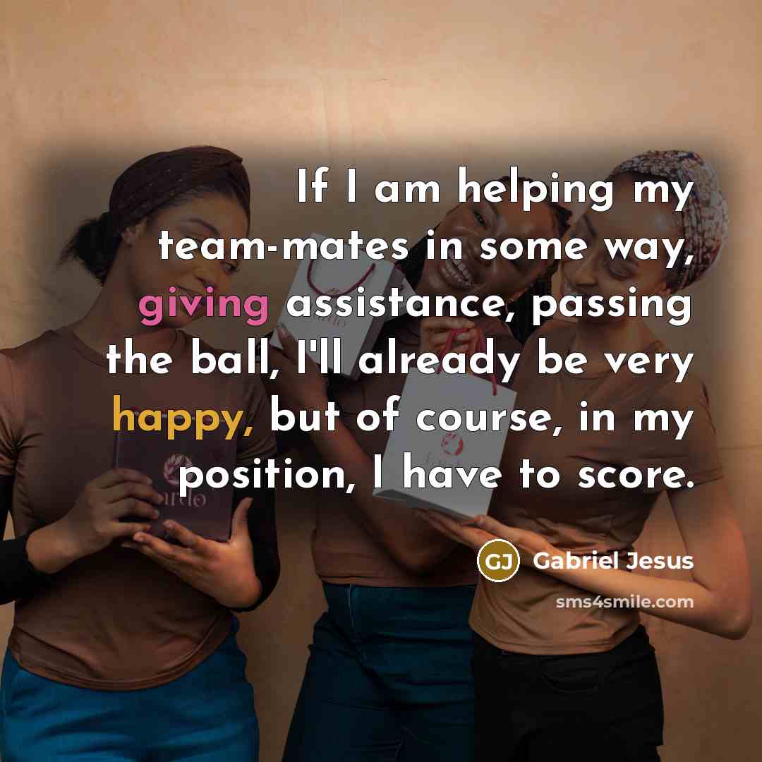 “If I am helping my team-mates in some way, giving assistance, passing the ball, I'll already be very happy, but of course, in my position, I have to score.” quote by Gabriel Jesus