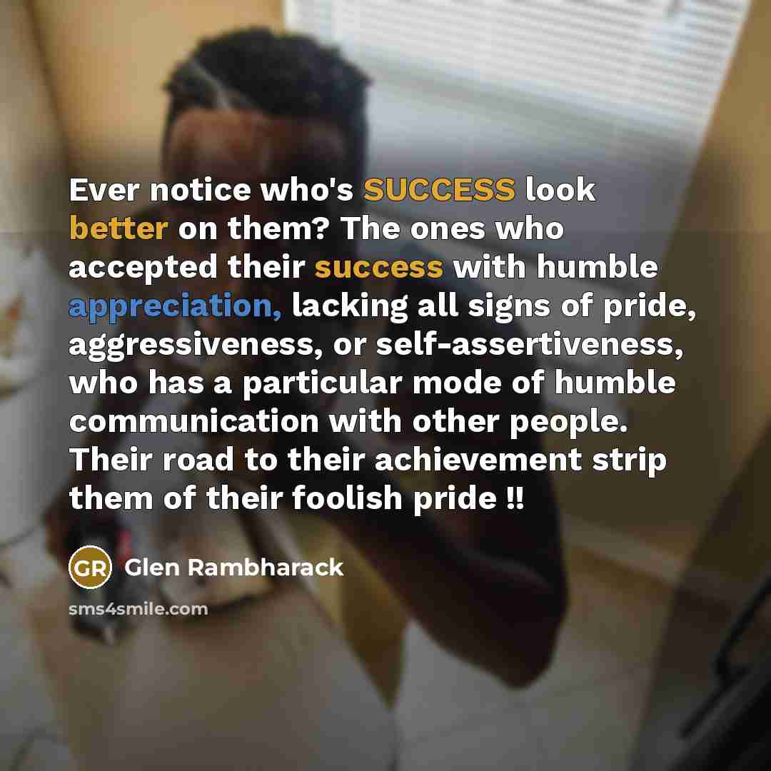 “Ever notice who's SUCCESS look better on them? The ones who accepted their success with humble appreciation, lacking all signs of pride, aggressiveness, or self-assertiveness, who has a particular mode of humble communication with other people. Their road to their achievement strip them of their…” quote by Glen Rambharack
