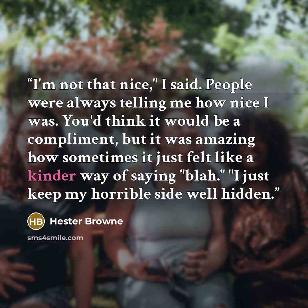 “I'm not that nice," I said. People were always telling me how nice I was. You'd think it would be a compliment, but it was amazing how sometimes it just felt like a kinder way of saying "blah." "I just keep my horrible side well hidden.” quote by Hester Browne