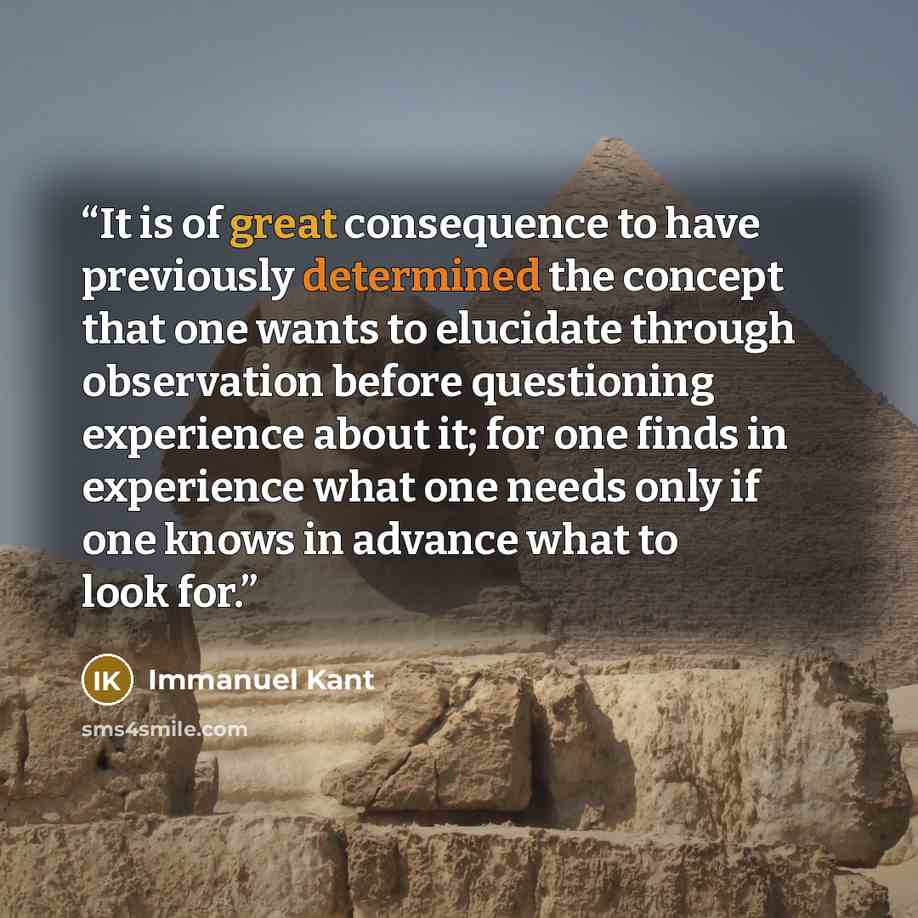 “It is of great consequence to have previously determined the concept that one wants to elucidate through observation before questioning experience about it; for one finds in experience what one needs only if one knows in advance what to look for.” quote by Immanuel Kant