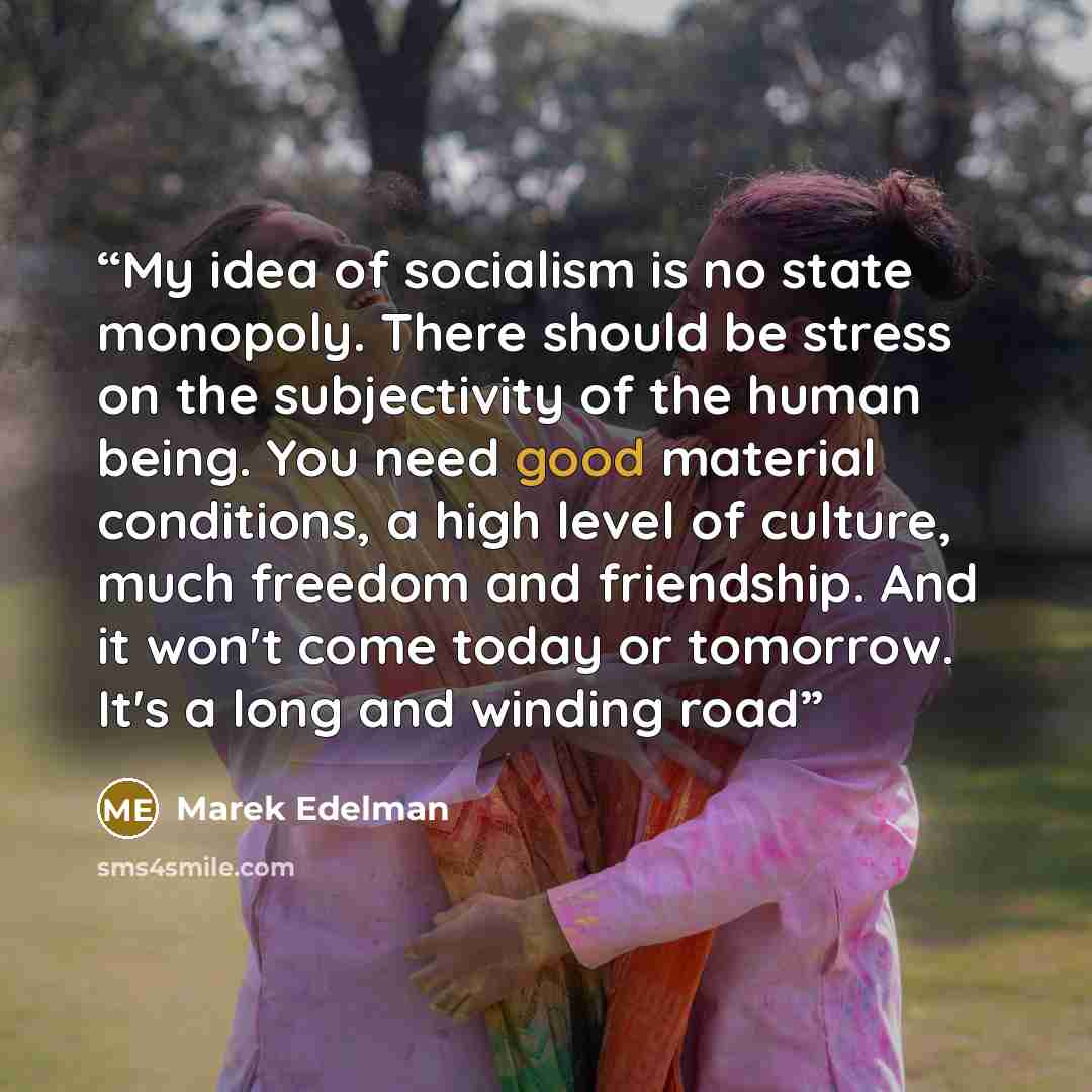 “My idea of socialism is no state monopoly. There should be stress on the subjectivity of the human being. You need good material conditions, a high level of culture, much freedom and friendship. And it won't come today or tomorrow. It's a long and winding road” quote by Marek Edelman