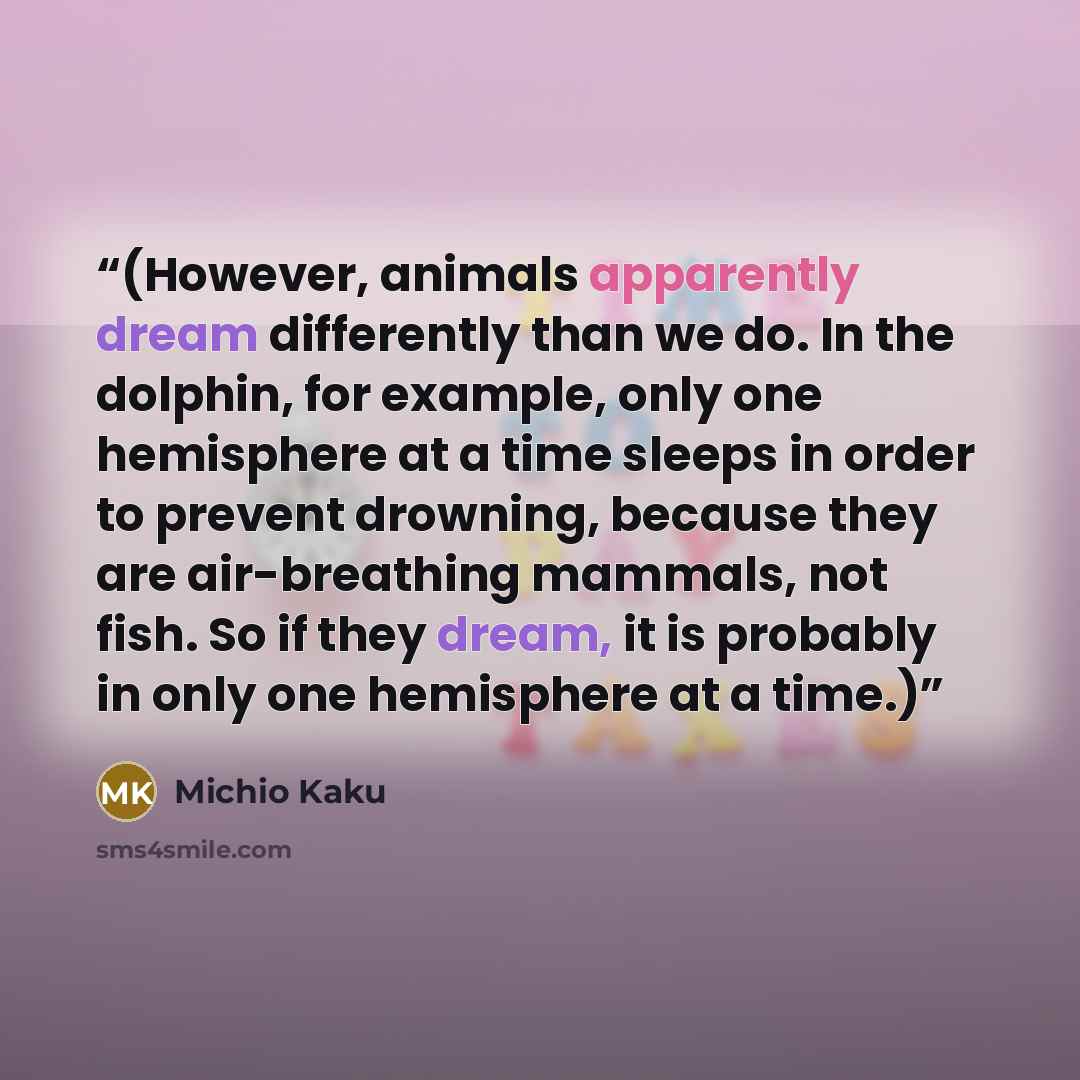“(However, animals apparently dream differently than we do. In the dolphin, for example, only one hemisphere at a time sleeps in order to prevent drowning, because they are air-breathing mammals, not fish. So if they dream, it is probably in only one hemisphere at a time.)” quote by Michio Kaku