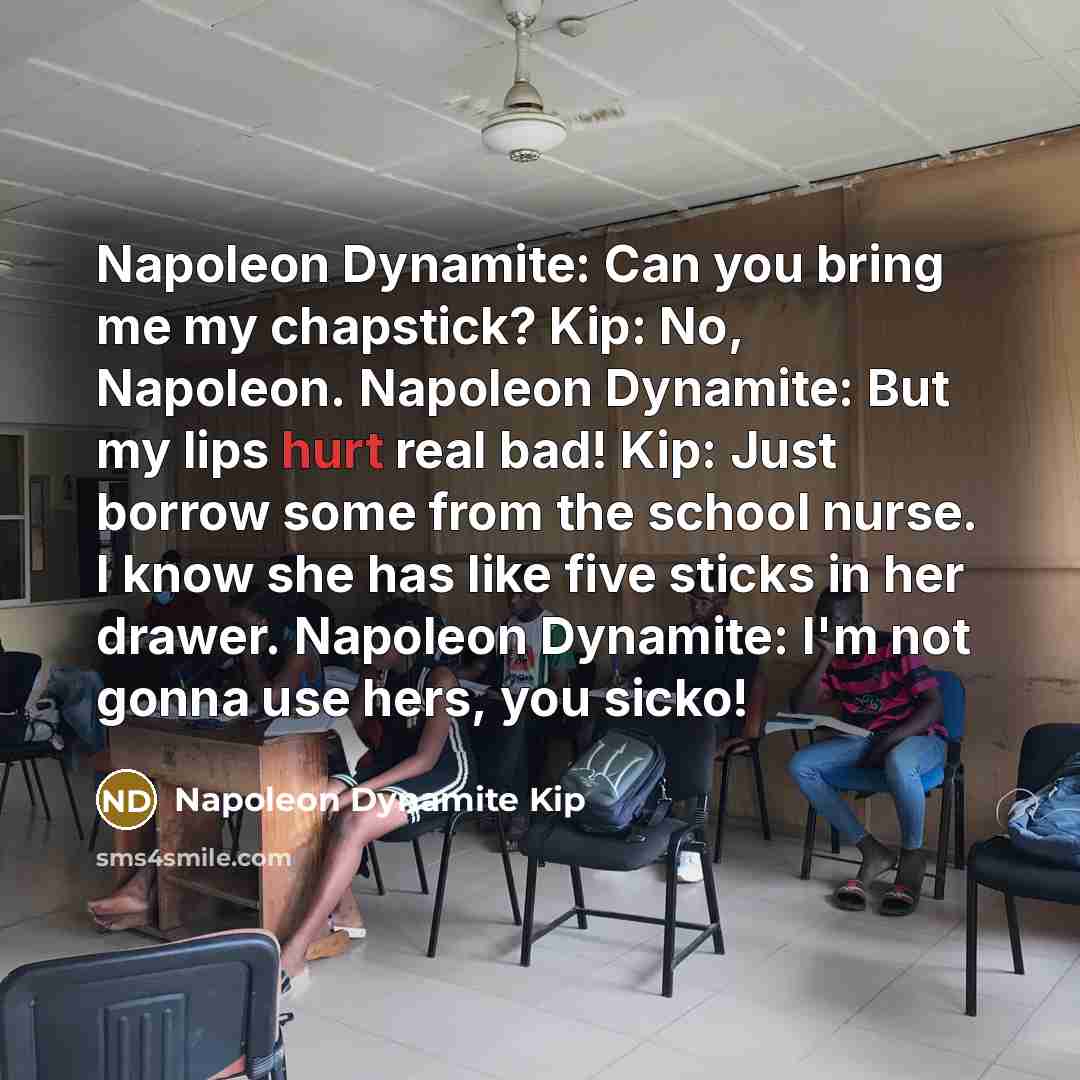 “Napoleon Dynamite: Can you bring me my chapstick? Kip: No, Napoleon. Napoleon Dynamite: But my lips hurt real bad! Kip: Just borrow some from the school nurse. I know she has like five sticks in her drawer. Napoleon Dynamite: I'm not gonna use hers, you sicko!” quote by Napoleon Dynamite Kip